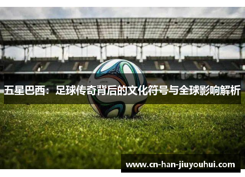 五星巴西：足球传奇背后的文化符号与全球影响解析