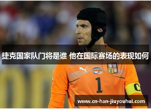 捷克国家队门将是谁 他在国际赛场的表现如何