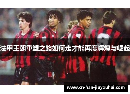 法甲王朝重塑之路如何走才能再度辉煌与崛起