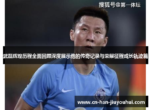 武磊辉煌历程全面回顾深度展示他的传奇记录与荣耀征程成长轨迹篇