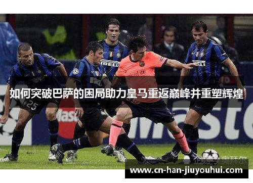 如何突破巴萨的困局助力皇马重返巅峰并重塑辉煌