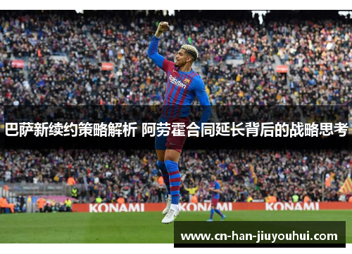 巴萨新续约策略解析 阿劳霍合同延长背后的战略思考