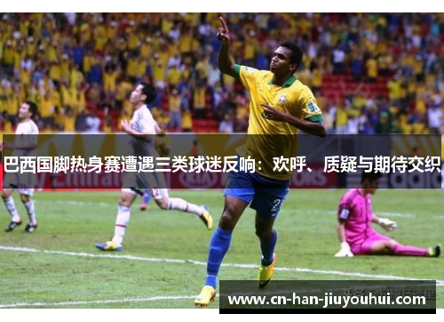 巴西国脚热身赛遭遇三类球迷反响：欢呼、质疑与期待交织