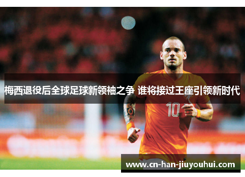 梅西退役后全球足球新领袖之争 谁将接过王座引领新时代