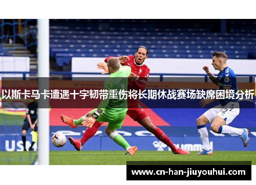 以斯卡马卡遭遇十字韧带重伤将长期休战赛场缺席困境分析 以斯卡马卡遭遇十字韧带重伤将长期休战赛场缺席困境分析