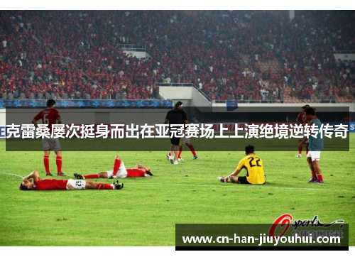克雷桑屡次挺身而出在亚冠赛场上上演绝境逆转传奇 克雷桑屡次挺身而出在亚冠赛场上上演绝境逆转传奇