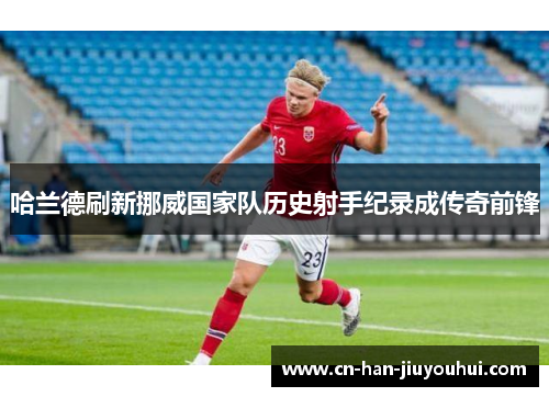 哈兰德刷新挪威国家队历史射手纪录成传奇前锋 哈兰德刷新挪威国家队历史射手纪录成传奇前锋