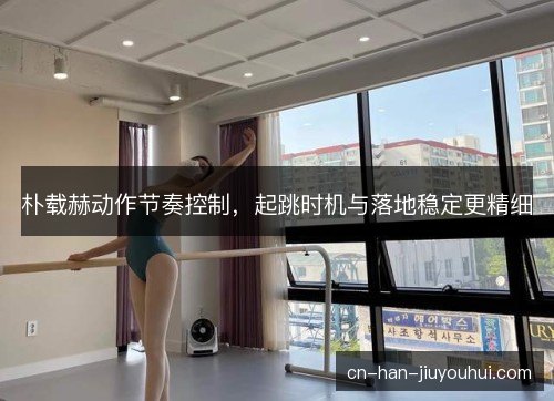 朴载赫动作节奏控制，起跳时机与落地稳定更精细