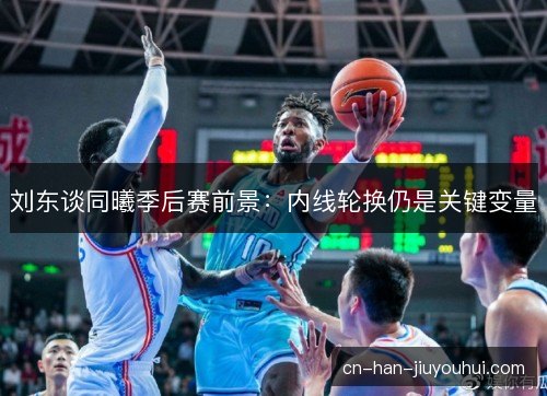 刘东谈同曦季后赛前景：内线轮换仍是关键变量